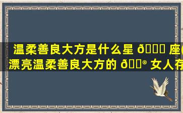 温柔善良大方是什么星 🍁 座(漂亮温柔善良大方的 💮 女人存在吗)
